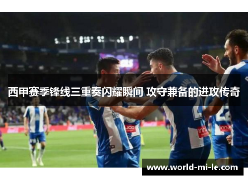 西甲赛季锋线三重奏闪耀瞬间 攻守兼备的进攻传奇