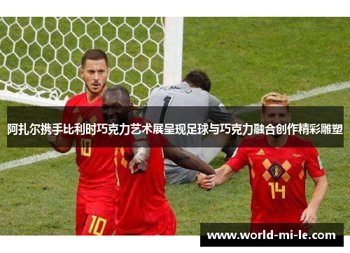 阿扎尔携手比利时巧克力艺术展呈现足球与巧克力融合创作精彩雕塑 阿扎尔携手比利时巧克力艺术展呈现足球与巧克力融合创作精彩雕塑