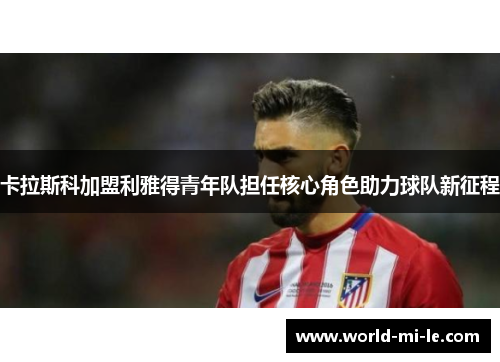 卡拉斯科加盟利雅得青年队担任核心角色助力球队新征程 卡拉斯科加盟利雅得青年队担任核心角色助力球队新征程
