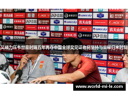 吴曦力压韦世豪时隔五年再夺中国金球奖见证老将坚持与荣耀归来时刻 吴曦力压韦世豪时隔五年再夺中国金球奖见证老将坚持与荣耀归来时刻