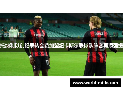 托纳利以创纪录转会费加盟纽卡斯尔联球队阵容再添强援 托纳利以创纪录转会费加盟纽卡斯尔联球队阵容再添强援