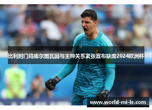 比利时门将库尔图瓦因与主帅关系紧张宣布缺席2024欧洲杯 比利时门将库尔图瓦因与主帅关系紧张宣布缺席2024欧洲杯