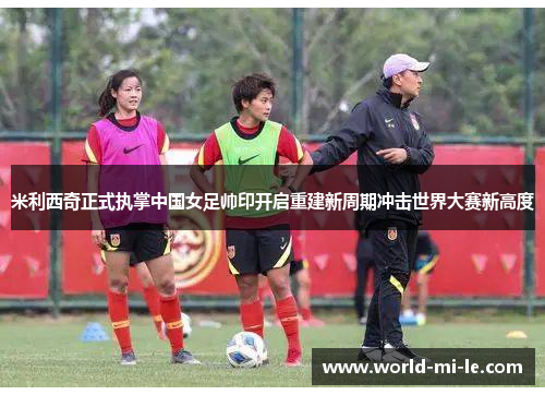 米利西奇正式执掌中国女足帅印开启重建新周期冲击世界大赛新高度 米利西奇正式执掌中国女足帅印开启重建新周期冲击世界大赛新高度
